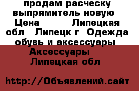 продам расческу-выпрямитель новую › Цена ­ 400 - Липецкая обл., Липецк г. Одежда, обувь и аксессуары » Аксессуары   . Липецкая обл.